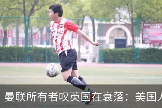 曼联所有者叹英国在衰落：美国人为创造财富者鼓掌，英国人却眼红